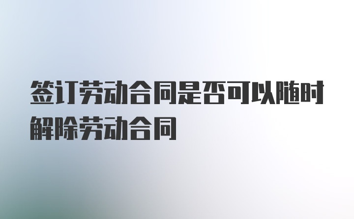 签订劳动合同是否可以随时解除劳动合同