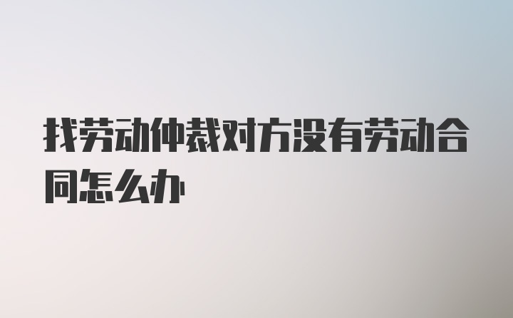 找劳动仲裁对方没有劳动合同怎么办