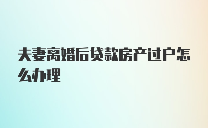 夫妻离婚后贷款房产过户怎么办理