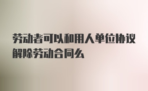 劳动者可以和用人单位协议解除劳动合同么