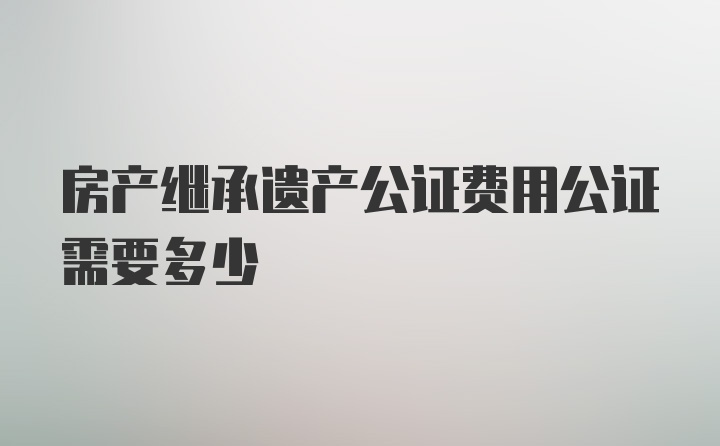 房产继承遗产公证费用公证需要多少