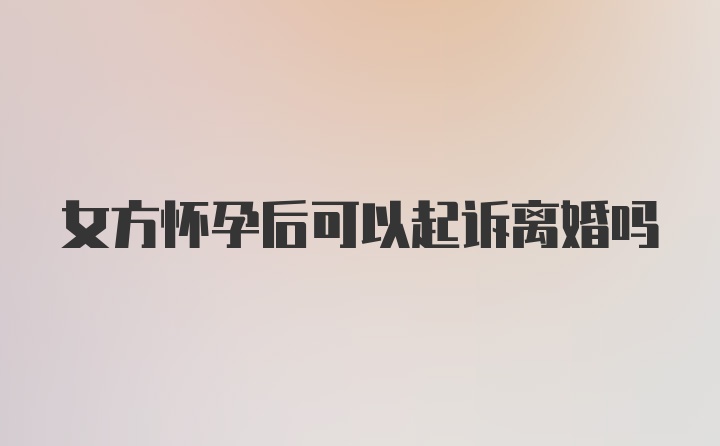 女方怀孕后可以起诉离婚吗