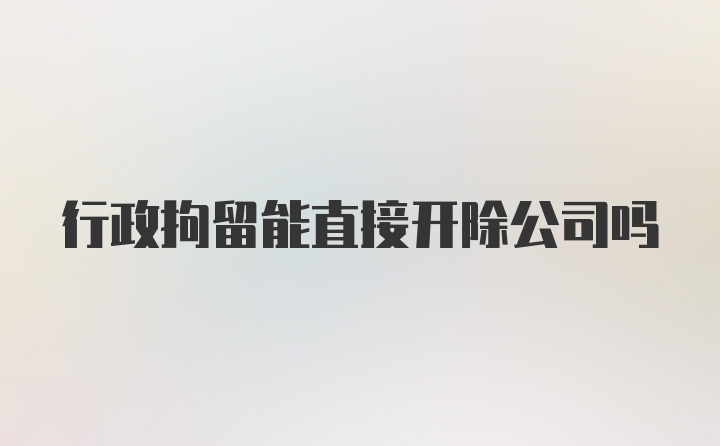 行政拘留能直接开除公司吗