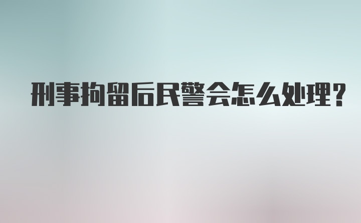 刑事拘留后民警会怎么处理？