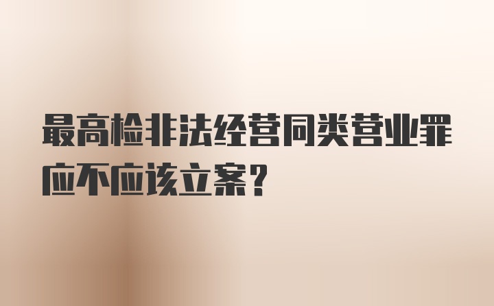 最高检非法经营同类营业罪应不应该立案?