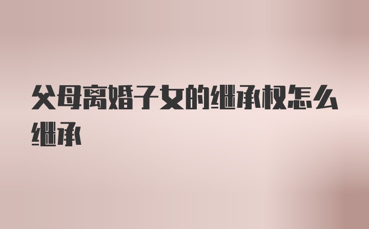 父母离婚子女的继承权怎么继承