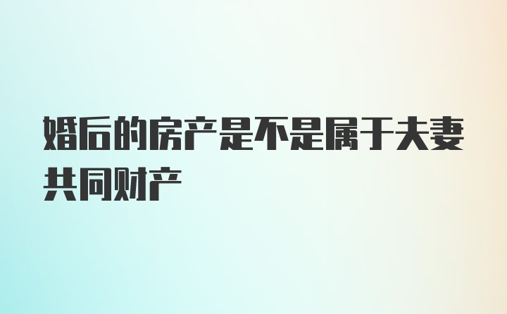 婚后的房产是不是属于夫妻共同财产