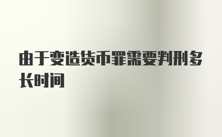 由于变造货币罪需要判刑多长时间