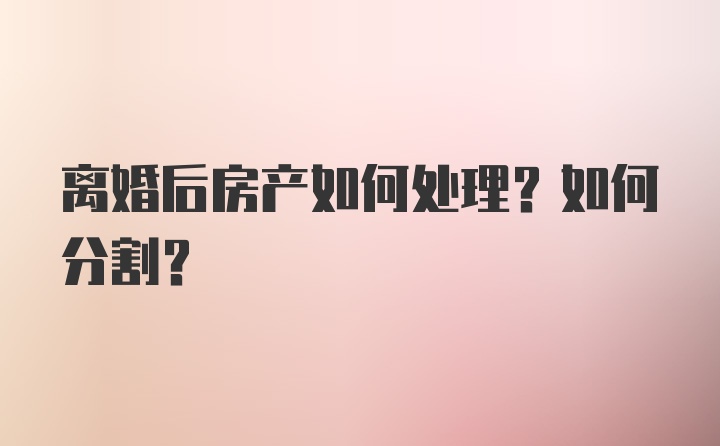 离婚后房产如何处理?如何分割？