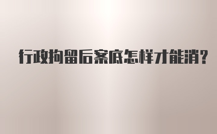 行政拘留后案底怎样才能消？