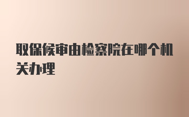 取保候审由检察院在哪个机关办理