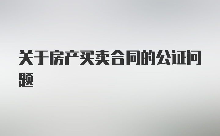 关于房产买卖合同的公证问题