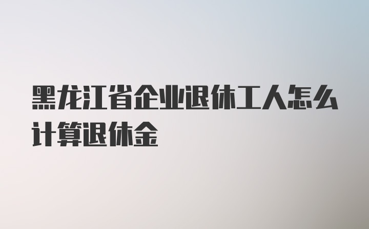 黑龙江省企业退休工人怎么计算退休金