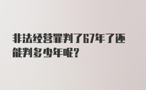 非法经营罪判了67年了还能判多少年呢?