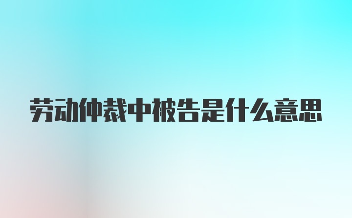 劳动仲裁中被告是什么意思