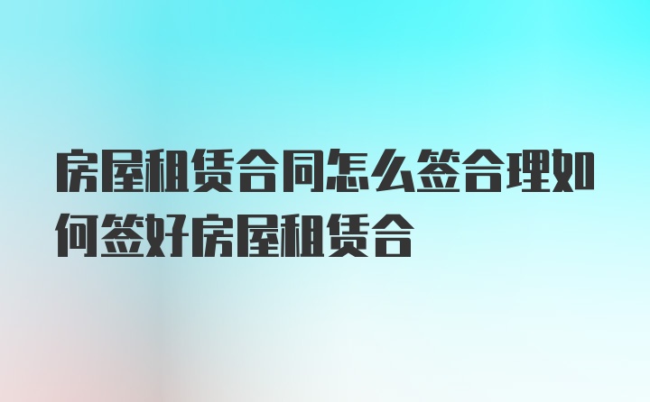 房屋租赁合同怎么签合理如何签好房屋租赁合