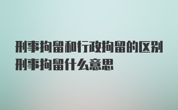 刑事拘留和行政拘留的区别刑事拘留什么意思