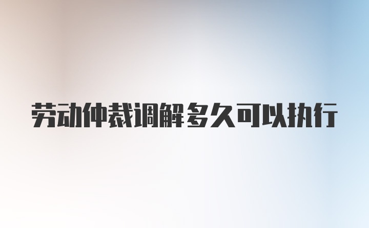 劳动仲裁调解多久可以执行