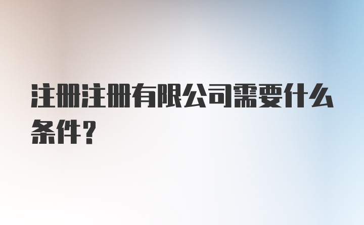 注册注册有限公司需要什么条件？