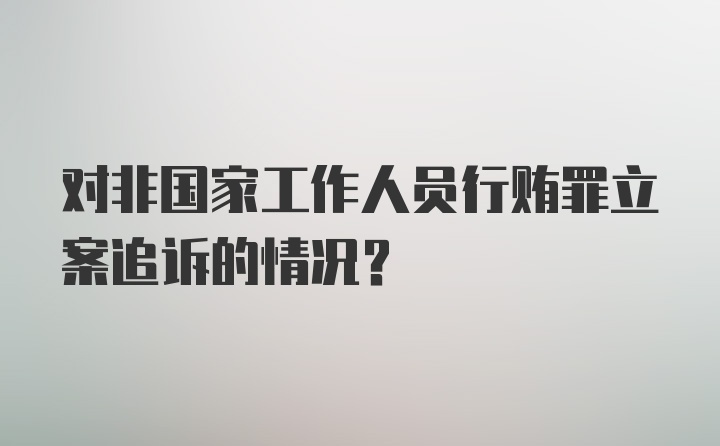 对非国家工作人员行贿罪立案追诉的情况？