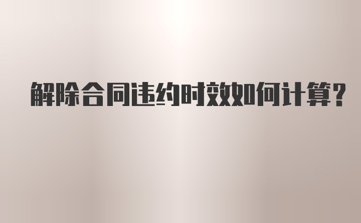 解除合同违约时效如何计算？