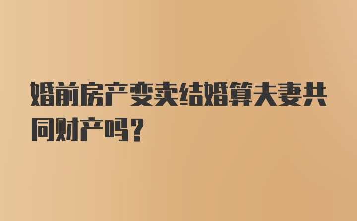 婚前房产变卖结婚算夫妻共同财产吗?