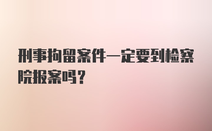 刑事拘留案件一定要到检察院报案吗？