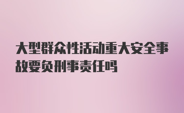 大型群众性活动重大安全事故要负刑事责任吗