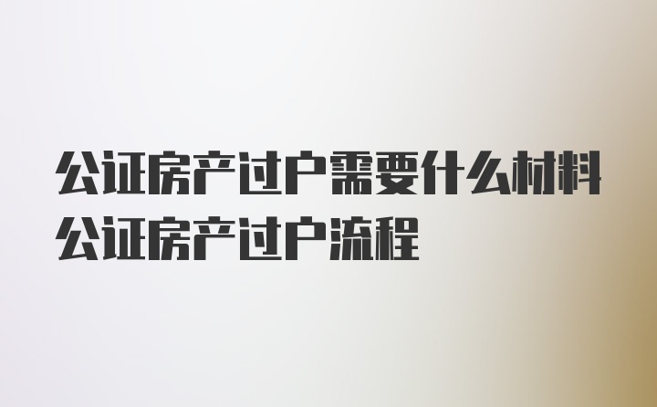 公证房产过户需要什么材料公证房产过户流程