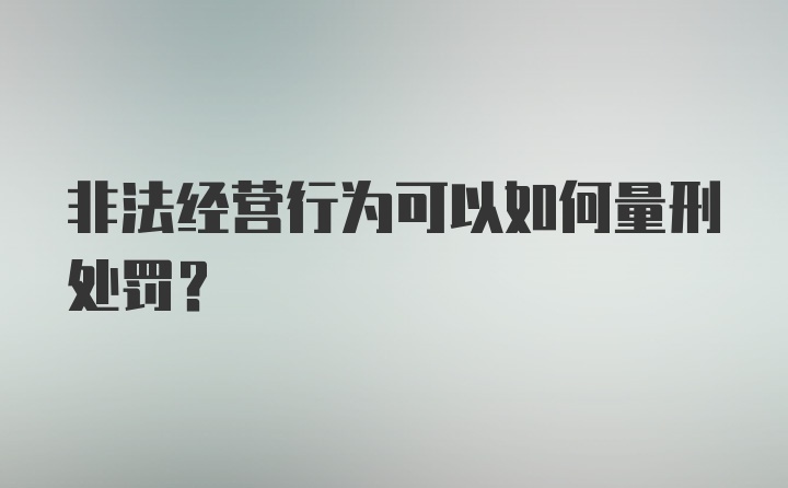 非法经营行为可以如何量刑处罚？