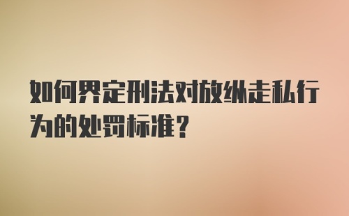 如何界定刑法对放纵走私行为的处罚标准？