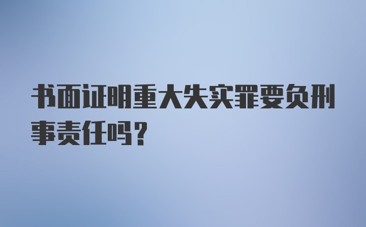 书面证明重大失实罪要负刑事责任吗？