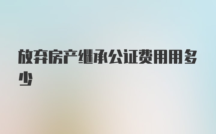 放弃房产继承公证费用用多少