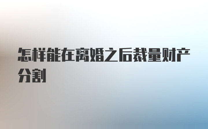 怎样能在离婚之后裁量财产分割