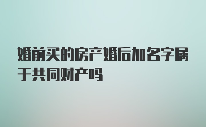 婚前买的房产婚后加名字属于共同财产吗