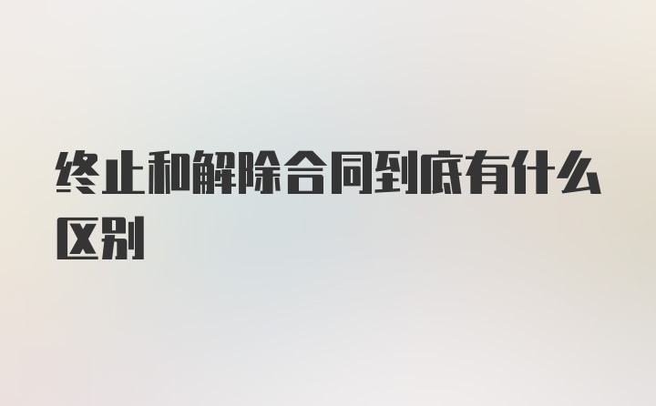 终止和解除合同到底有什么区别