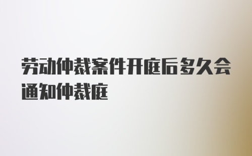 劳动仲裁案件开庭后多久会通知仲裁庭