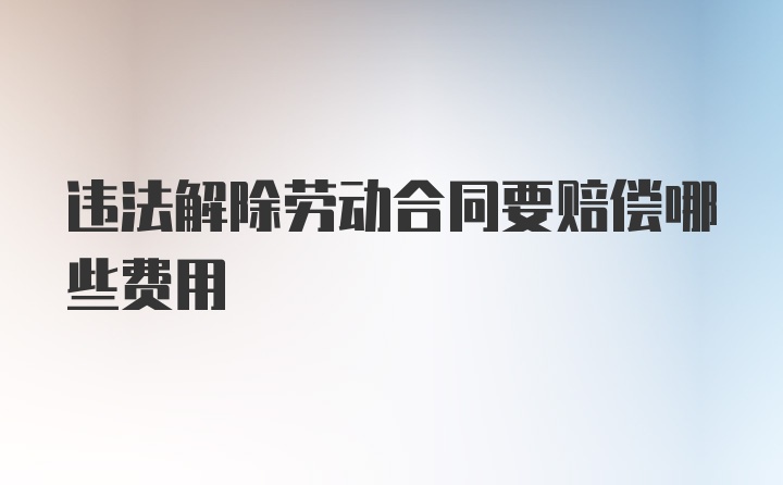 违法解除劳动合同要赔偿哪些费用