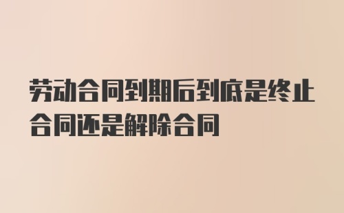 劳动合同到期后到底是终止合同还是解除合同