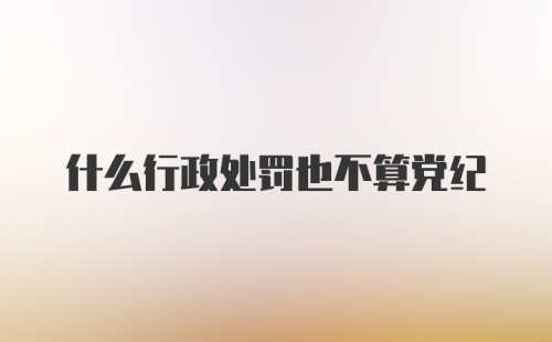 什么行政处罚也不算党纪