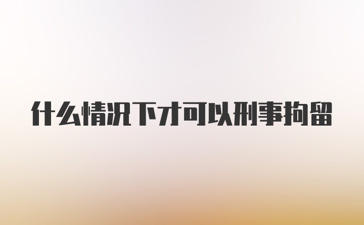 什么情况下才可以刑事拘留