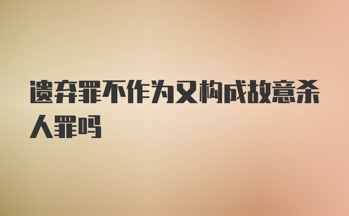 遗弃罪不作为又构成故意杀人罪吗