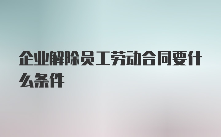 企业解除员工劳动合同要什么条件