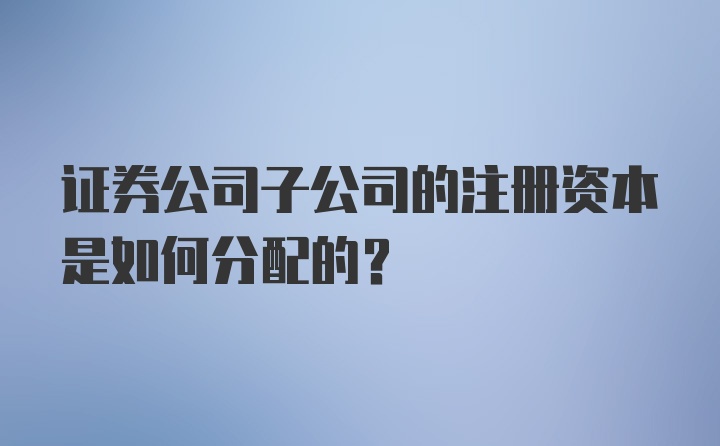 证券公司子公司的注册资本是如何分配的？