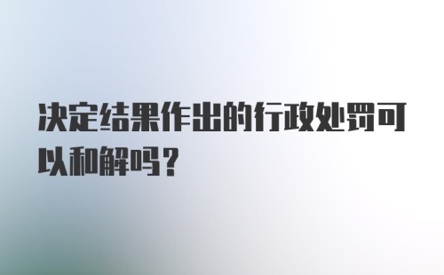 决定结果作出的行政处罚可以和解吗？