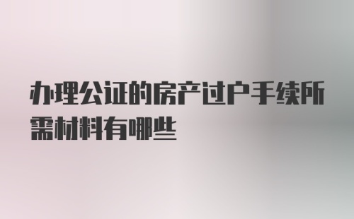 办理公证的房产过户手续所需材料有哪些