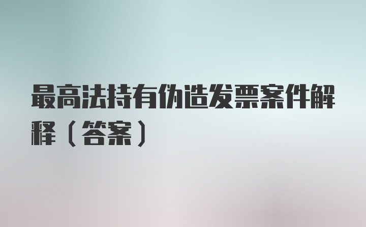 最高法持有伪造发票案件解释（答案）