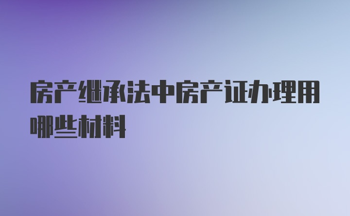 房产继承法中房产证办理用哪些材料