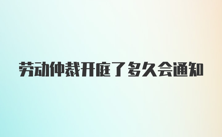 劳动仲裁开庭了多久会通知