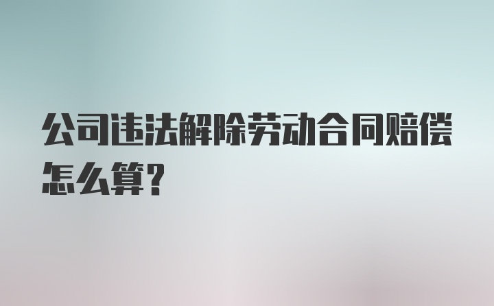 公司违法解除劳动合同赔偿怎么算？